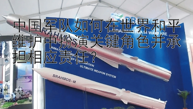 中国军队如何在世界和平维护中扮演关键角色并承担相应责任？