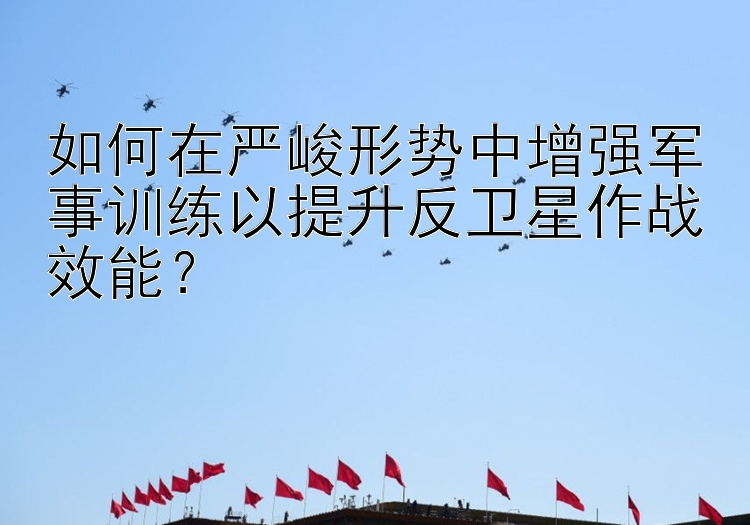 如何在严峻形势中增强军事训练以提升反卫星作战效能？