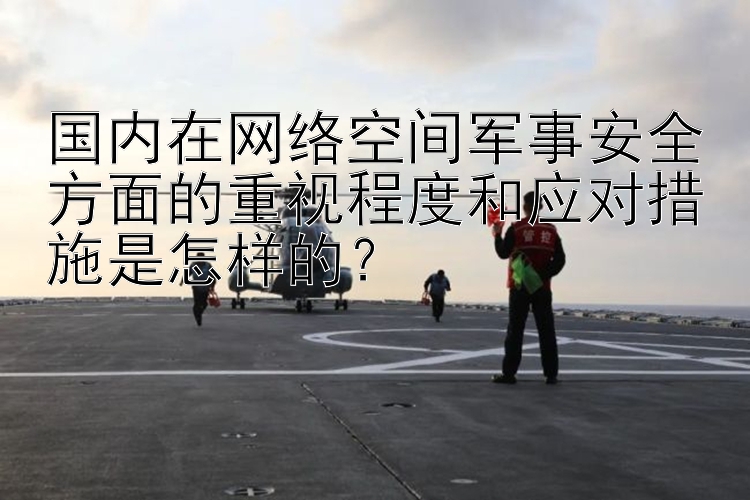 国内在网络空间军事安全方面的重视程度和应对措施是怎样的？