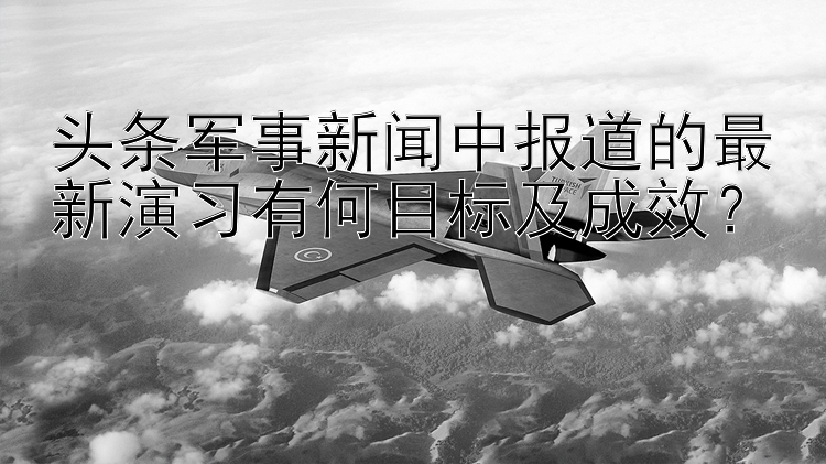 头条军事新闻中报道的最新演习有何目标及成效？