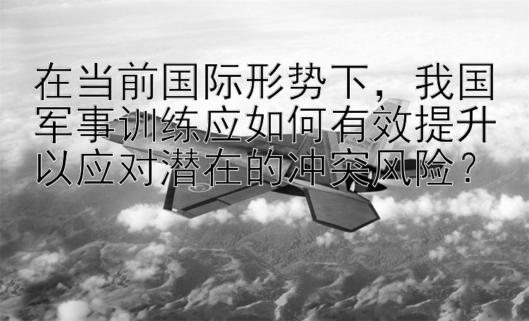 在当前国际形势下，我国军事训练应如何有效提升以应对潜在的冲突风险？