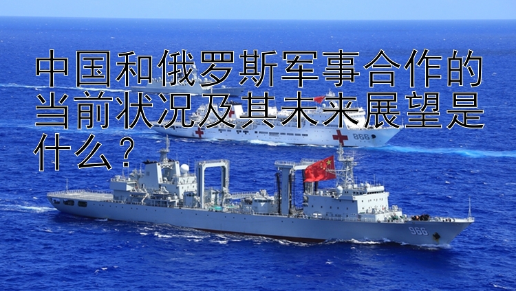 中国和俄罗斯军事合作的当前状况及其未来展望是什么？