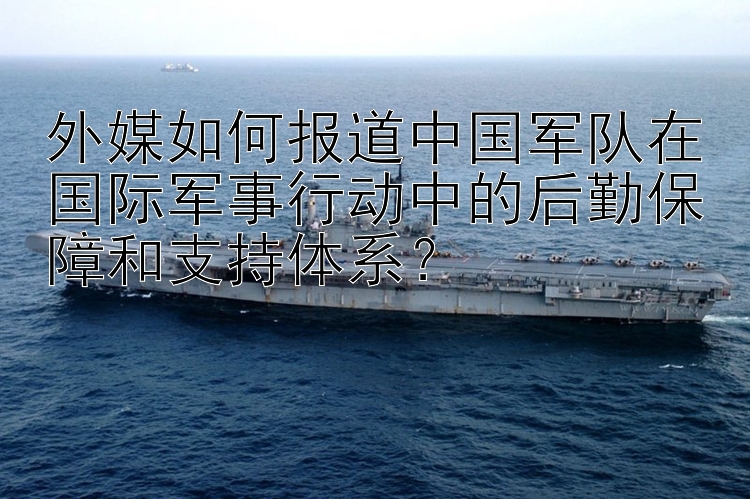 外媒如何报道中国军队在国际军事行动中的后勤保障和支持体系？