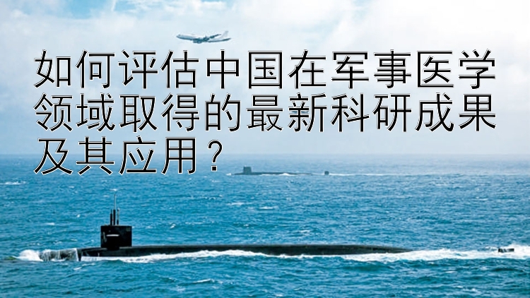 如何评估中国在军事医学领域取得的最新科研成果及其应用？