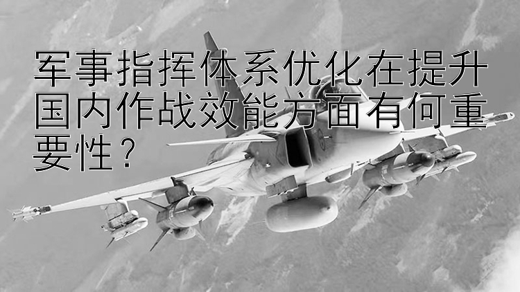 军事指挥体系优化在提升国内作战效能方面有何重要性？