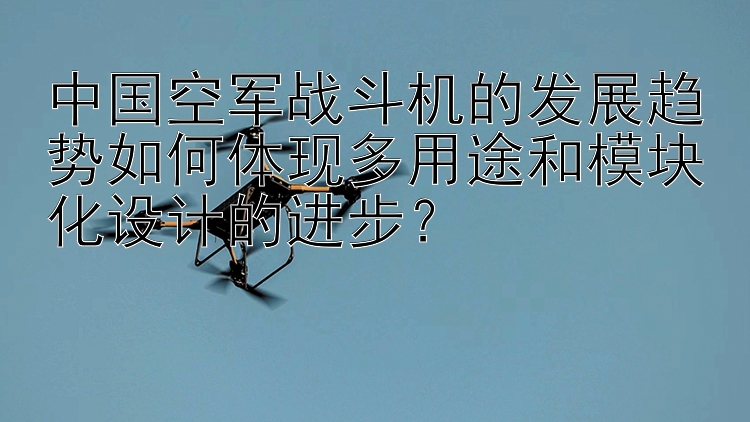 中国空军战斗机的发展趋势如何体现多用途和模块化设计的进步？