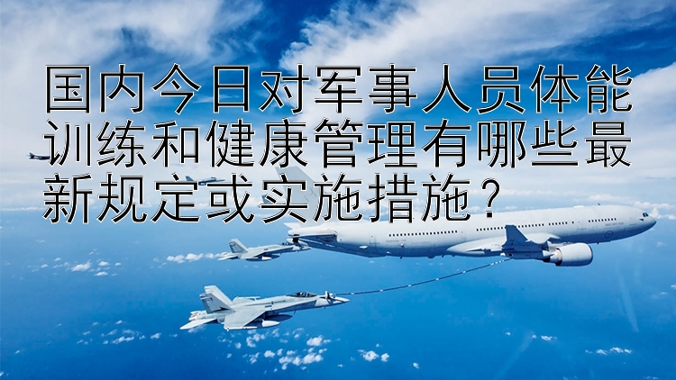 国内今日对军事人员体能训练和健康管理有哪些最新规定或实施措施？