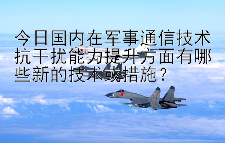 今日国内在军事通信技术抗干扰能力提升方面有哪些新的技术或措施？