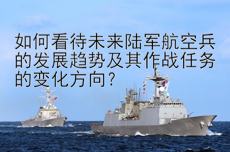 如何看待未来陆军航空兵的发展趋势及其作战任务的变化方向？