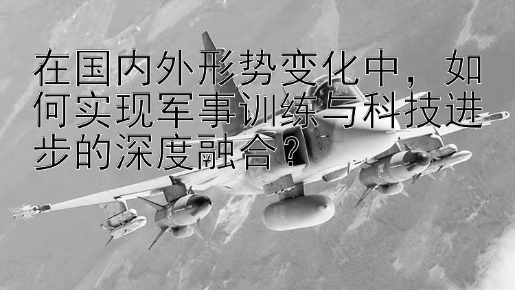 在国内外形势变化中，如何实现军事训练与科技进步的深度融合？