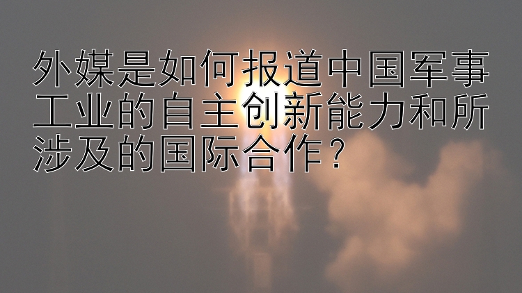 外媒是如何报道中国军事工业的自主创新能力和所涉及的国际合作？