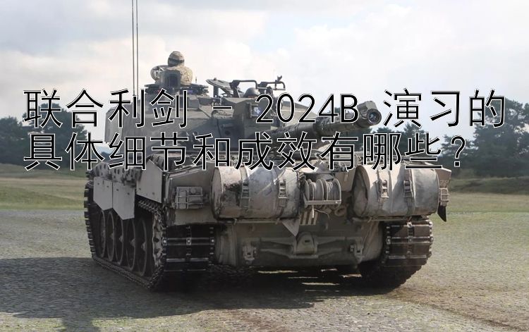 联合利剑 - 2024B 演习的具体细节和成效有哪些？