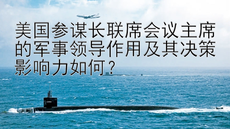 美国参谋长联席会议主席的军事领导作用及其决策影响力如何？