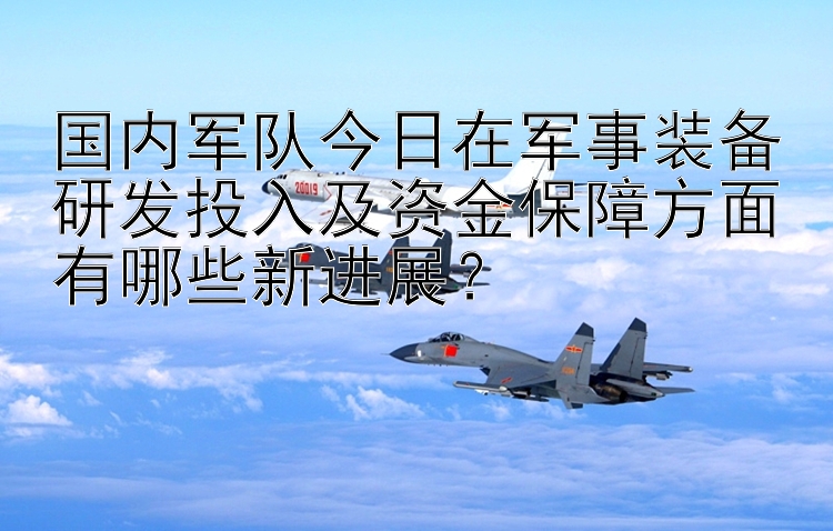 国内军队今日在军事装备研发投入及资金保障方面有哪些新进展？