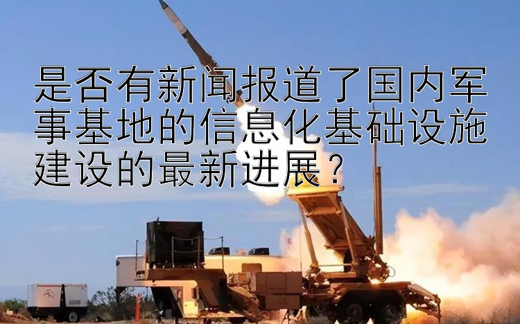 是否有新闻报道了国内军事基地的信息化基础设施建设的最新进展？