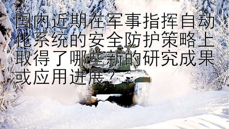 国内近期在军事指挥自动化系统的安全防护策略上取得了哪些新的研究成果或应用进展？