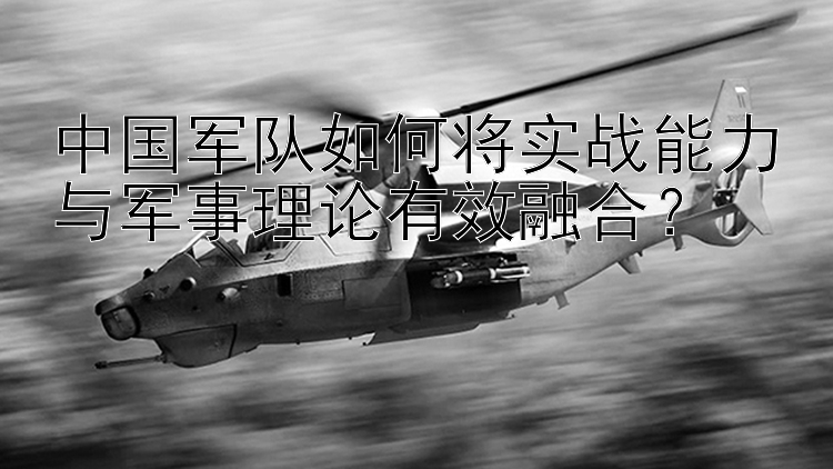 中国军队如何将实战能力与军事理论有效融合？