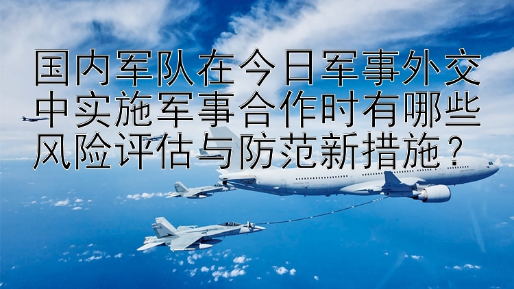 国内军队在今日军事外交中实施军事合作时有哪些风险评估与防范新措施？