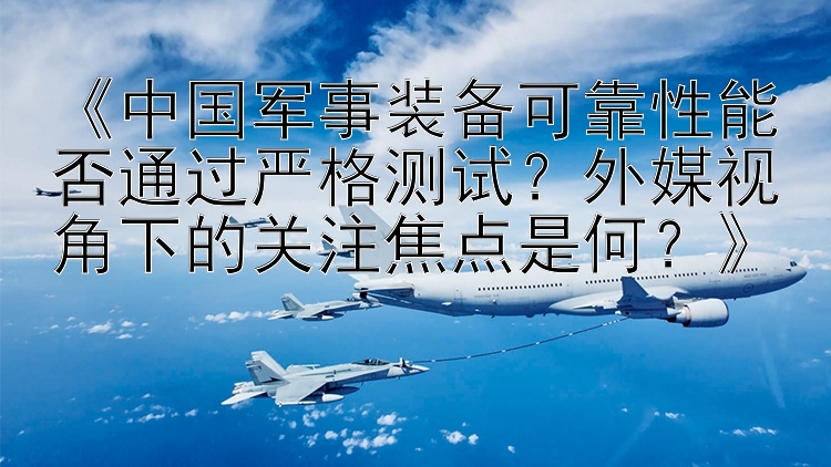 《中国军事装备可靠性能否通过严格测试？外媒视角下的关注焦点是何？》