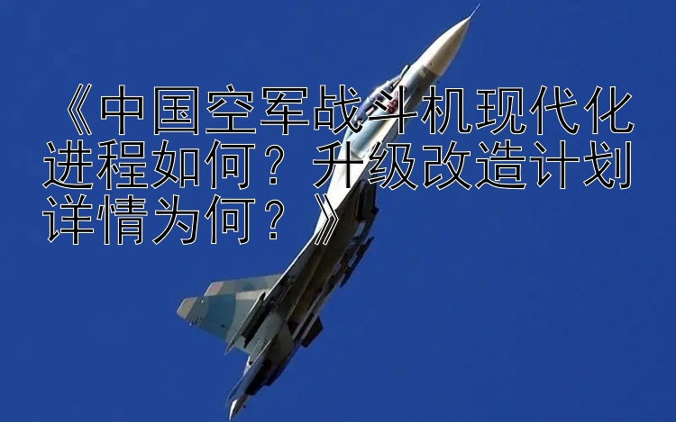 《中国空军战斗机现代化进程如何？升级改造计划详情为何？》