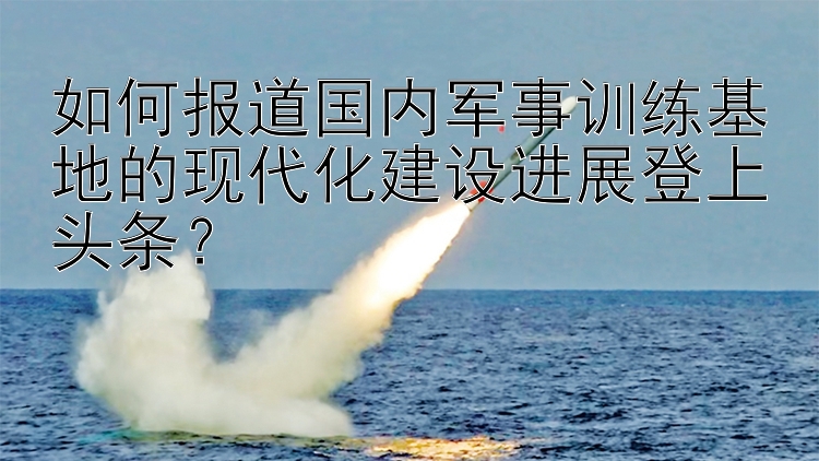 如何报道国内军事训练基地的现代化建设进展登上头条？