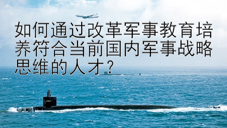 如何通过改革军事教育培养符合当前国内军事战略思维的人才？