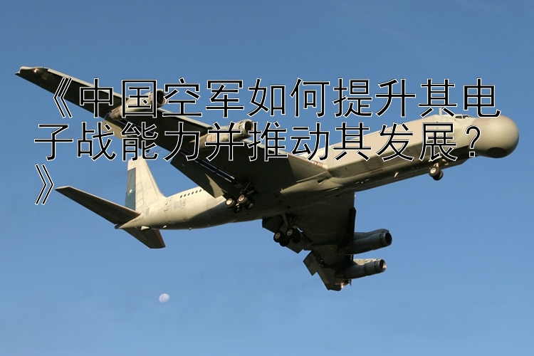 《中国空军如何提升其电子战能力并推动其发展？》