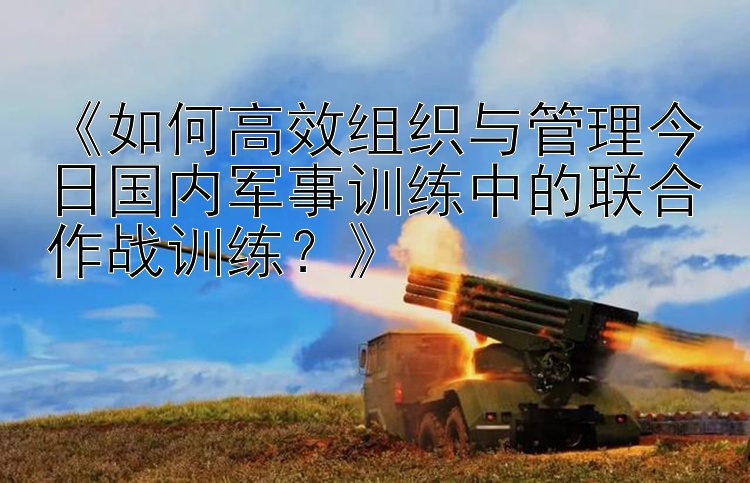 《如何高效组织与管理今日国内军事训练中的联合作战训练？》