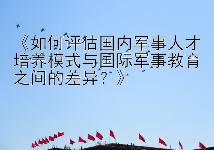 《如何评估国内军事人才培养模式与国际军事教育之间的差异？》