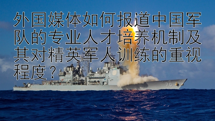 外国媒体如何报道中国军队的专业人才培养机制及其对精英军人训练的重视程度？