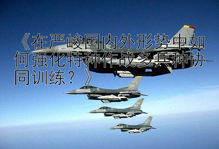 《在严峻国内外形势中如何强化特种作战多兵种协同训练？》