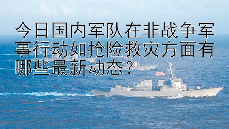 今日国内军队在非战争军事行动如抢险救灾方面有哪些最新动态？