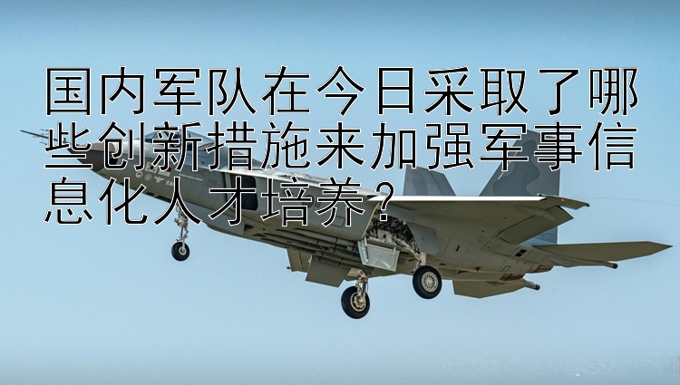 国内军队在今日采取了哪些创新措施来加强军事信息化人才培养？