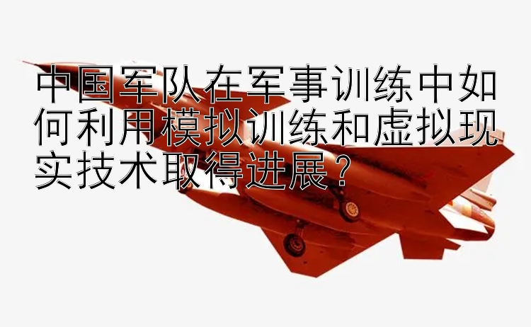 中国军队在军事训练中如何利用模拟训练和虚拟现实技术取得进展？