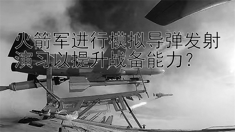 火箭军进行模拟导弹发射演习以提升战备能力？