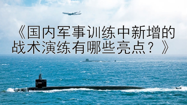 《国内军事训练中新增的战术演练有哪些亮点？》