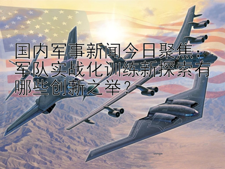 国内军事新闻今日聚焦：军队实战化训练新探索有哪些创新之举？