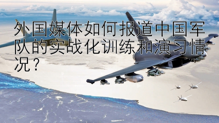 外国媒体如何报道中国军队的实战化训练和演习情况？