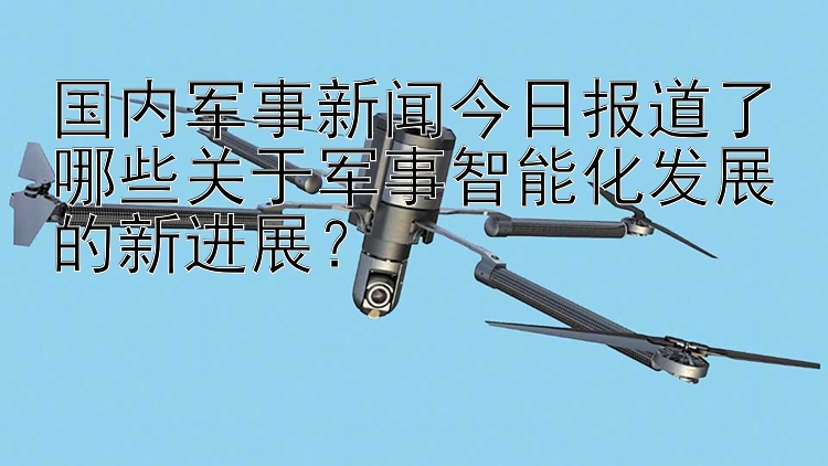 国内军事新闻今日报道了哪些关于军事智能化发展的新进展？