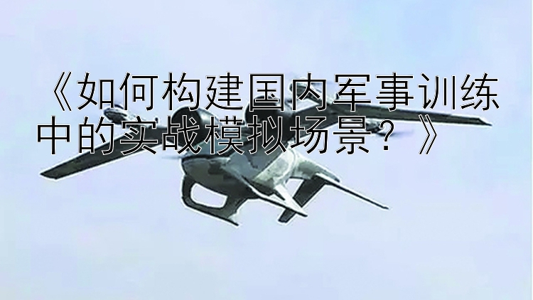 《如何构建国内军事训练中的实战模拟场景？》