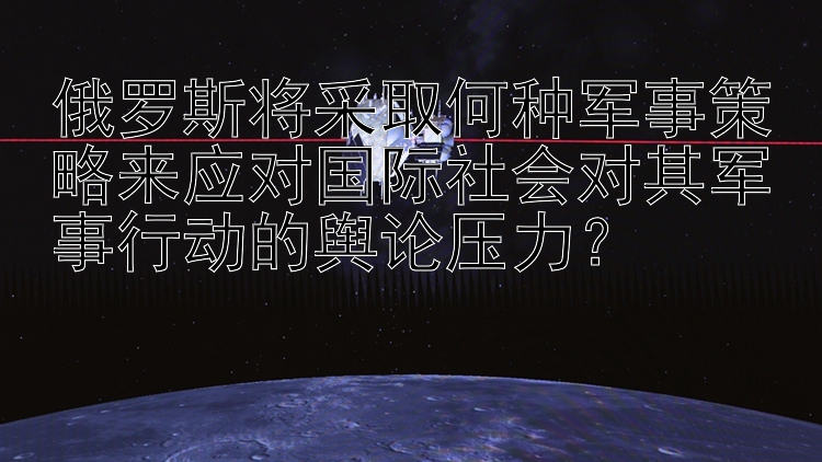 俄罗斯将采取何种军事策略来应对国际社会对其军事行动的舆论压力？