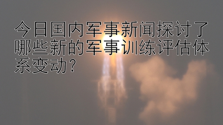 今日国内军事新闻探讨了哪些新的军事训练评估体系变动？