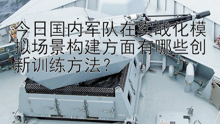 今日国内军队在实战化模拟场景构建方面有哪些创新训练方法？