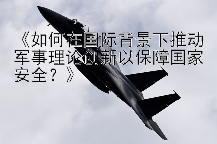 《如何在国际背景下推动军事理论创新以保障国家安全？》