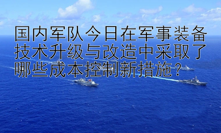 国内军队今日在军事装备技术升级与改造中采取了哪些成本控制新措施？