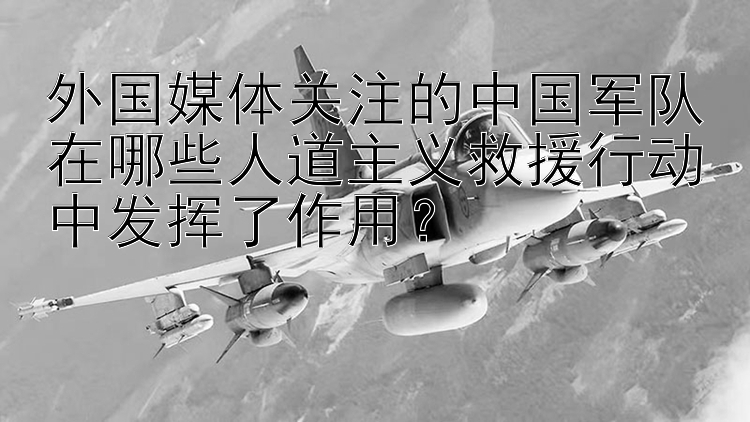 外国媒体关注的中国军队在哪些人道主义救援行动中发挥了作用？