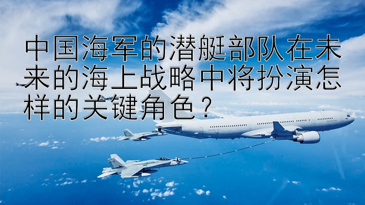 中国海军的潜艇部队在未来的海上战略中将扮演怎样的关键角色？