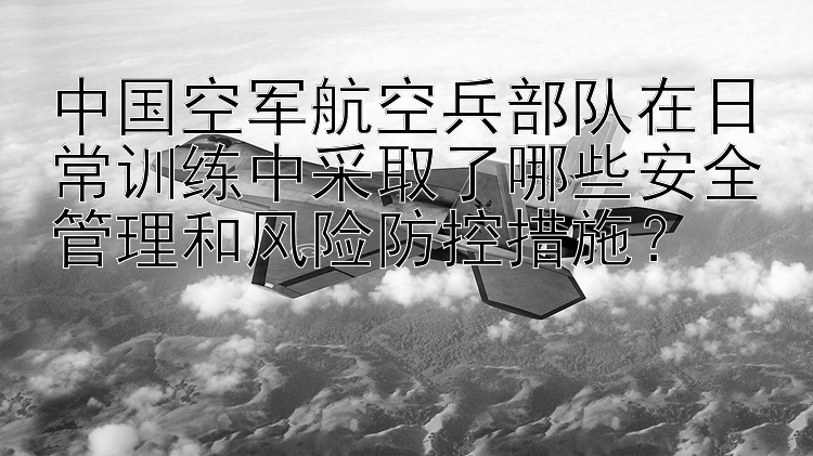 中国空军航空兵部队在日常训练中采取了哪些安全管理和风险防控措施？