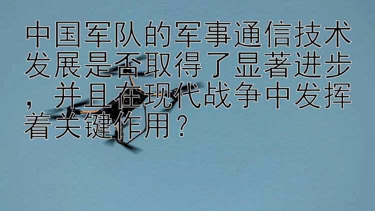 中国军队的军事通信技术发展是否取得了显著进步，并且在现代战争中发挥着关键作用？