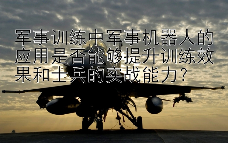 军事训练中军事机器人的应用是否能够提升训练效果和士兵的实战能力？